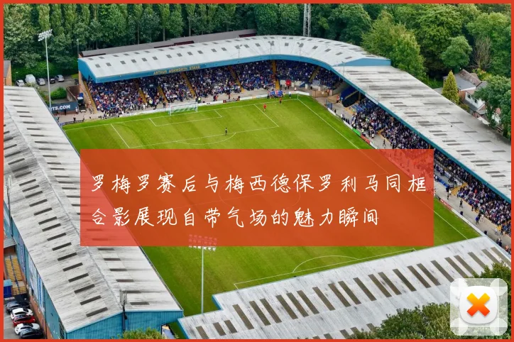 罗梅罗赛后与梅西德保罗利马同框合影展现自带气场的魅力瞬间