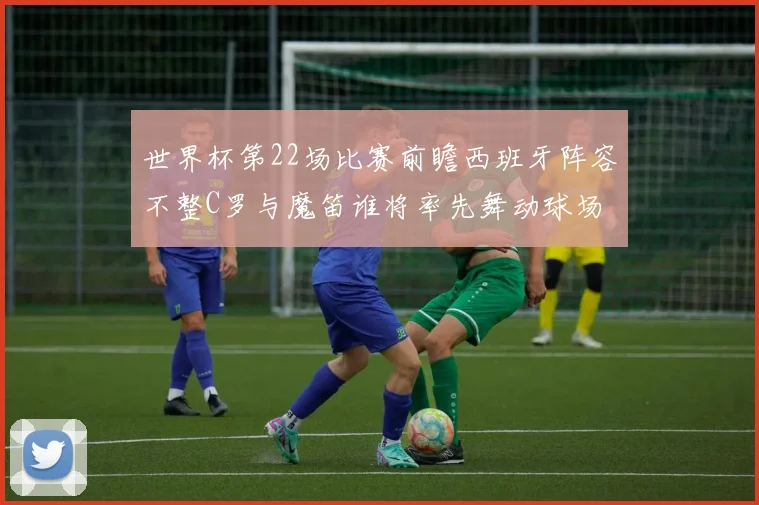 世界杯第22场比赛前瞻西班牙阵容不整C罗与魔笛谁将率先舞动球场