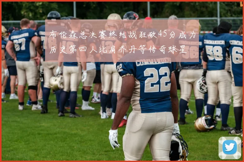布伦森总决赛终结战狂砍45分成为历史第四人比肩乔丹等传奇球星