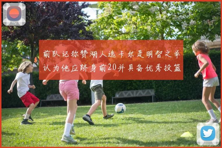 前队记称赞湖人选卡尔是明智之举认为他应跻身前20并具备优秀投篮和防守能力