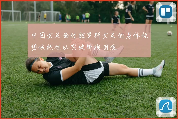 中国女足面对俄罗斯女足的身体优势依然难以突破锋线困境