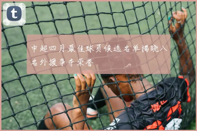 中超四月最佳球员候选名单揭晓八名外援争夺荣誉