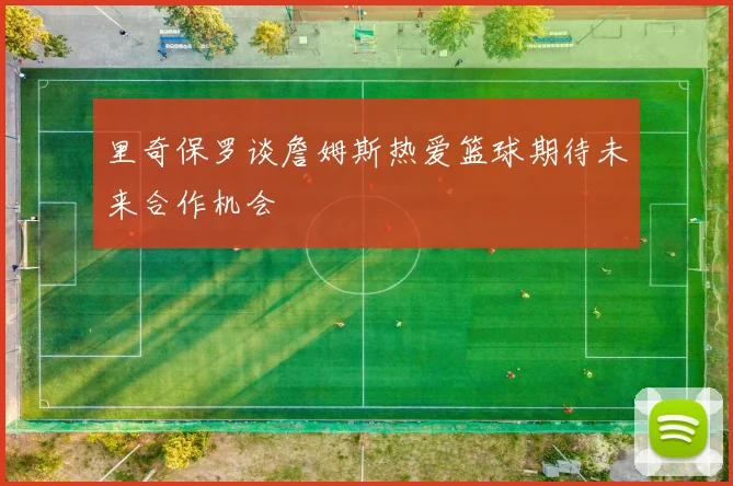 里奇保罗谈詹姆斯热爱篮球期待未来合作机会