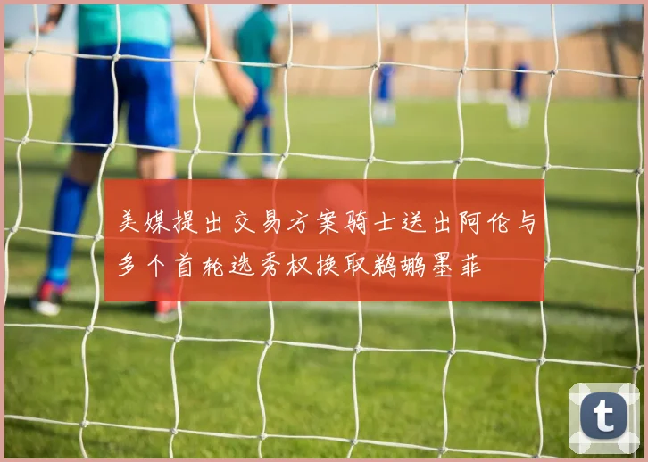 美媒提出交易方案骑士送出阿伦与多个首轮选秀权换取鹈鹕墨菲