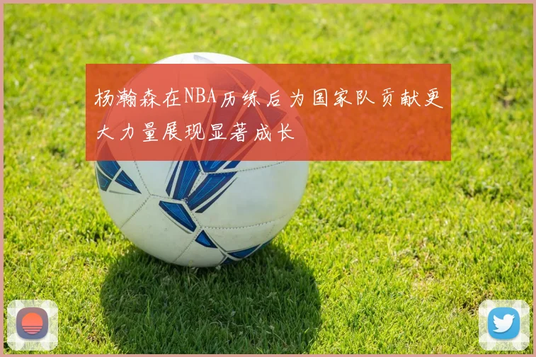 杨瀚森在NBA历练后为国家队贡献更大力量展现显著成长