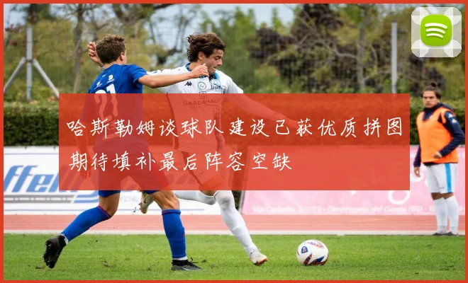 哈斯勒姆谈球队建设已获优质拼图期待填补最后阵容空缺
