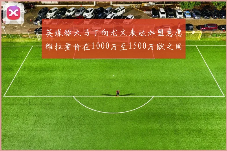 英媒称大马丁向尤文表达加盟意愿维拉要价在1000万至1500万欧之间