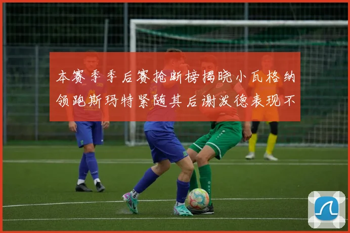 本赛季季后赛抢断榜揭晓小瓦格纳领跑斯玛特紧随其后谢泼德表现不俗